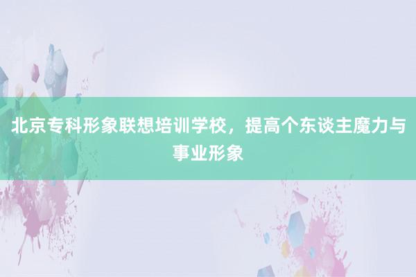 北京专科形象联想培训学校，提高个东谈主魔力与事业形象